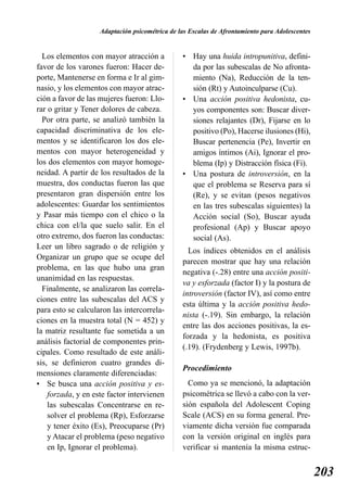 Adaptación psicométrica de las Escalas de Afrontamiento para Adolescentes


  Los elementos con mayor atracción a           • Hay una huida intropunitiva, defini-
favor de los varones fueron: Hacer de-            da por las subescalas de No afronta-
porte, Mantenerse en forma e Ir al gim-           miento (Na), Reducción de la ten-
nasio, y los elementos con mayor atrac-           sión (Rt) y Autoinculparse (Cu).
ción a favor de las mujeres fueron: Llo-        • Una acción positiva hedonista, cu-
rar o gritar y Tener dolores de cabeza.           yos componentes son: Buscar diver-
  Por otra parte, se analizó también la           siones relajantes (Dr), Fijarse en lo
capacidad discriminativa de los ele-              positivo (Po), Hacerse ilusiones (Hi),
mentos y se identificaron los dos ele-            Buscar pertenencia (Pe), Invertir en
mentos con mayor heterogeneidad y                 amigos íntimos (Ai), Ignorar el pro-
los dos elementos con mayor homoge-               blema (Ip) y Distracción física (Fi).
neidad. A partir de los resultados de la        • Una postura de introversión, en la
muestra, dos conductas fueron las que             que el problema se Reserva para sí
presentaron gran dispersión entre los             (Re), y se evitan (pesos negativos
adolescentes: Guardar los sentimientos            en las tres subescalas siguientes) la
y Pasar más tiempo con el chico o la              Acción social (So), Buscar ayuda
chica con el/la que suelo salir. En el            profesional (Ap) y Buscar apoyo
otro extremo, dos fueron las conductas:           social (As).
Leer un libro sagrado o de religión y
                                                  Los índices obtenidos en el análisis
Organizar un grupo que se ocupe del
                                                parecen mostrar que hay una relación
problema, en las que hubo una gran
                                                negativa (-.28) entre una acción positi-
unanimidad en las respuestas.
                                                va y esforzada (factor I) y la postura de
  Finalmente, se analizaron las correla-
                                                introversión (factor IV), así como entre
ciones entre las subescalas del ACS y
                                                esta última y la acción positiva hedo-
para esto se calcularon las intercorrela-
                                                nista (-.19). Sin embargo, la relación
ciones en la muestra total (N = 452) y
                                                entre las dos acciones positivas, la es-
la matriz resultante fue sometida a un
                                                forzada y la hedonista, es positiva
análisis factorial de componentes prin-
                                                (.19). (Frydenberg y Lewis, 1997b).
cipales. Como resultado de este análi-
sis, se definieron cuatro grandes di-
                                                Procedimiento
mensiones claramente diferenciadas:
• Se busca una acción positiva y es-              Como ya se mencionó, la adaptación
    forzada, y en este factor intervienen       psicométrica se llevó a cabo con la ver-
    las subescalas Concentrarse en re-          sión española del Adolescent Coping
    solver el problema (Rp), Esforzarse         Scale (ACS) en su forma general. Pre-
    y tener éxito (Es), Preocuparse (Pr)        viamente dicha versión fue comparada
    y Atacar el problema (peso negativo         con la versión original en inglés para
    en Ip, Ignorar el problema).                verificar si mantenía la misma estruc-


                                                                                                203
 