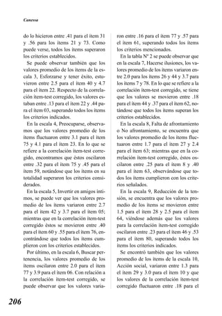 Canessa


      do lo hicieron entre .41 para el ítem 31     ron entre .16 para el ítem 77 y .57 para
      y .56 para los ítems 21 y 73. Como           el ítem 61, superando todos los ítems
      puede verse, todos los ítems superaron       los criterios mencionados.
      los criterios establecidos.                    En la tabla Nº 2 se puede observar que
        Se puede observar también que los          en la escala 7, Hacerse ilusiones, los va-
      valores promedio de los ítems de la es-      lores promedio de los ítems variaron en-
      cala 3, Esforzarse y tener éxito, estu-      tre 2.0 para los ítems 26 y 44 y 3.7 para
      vieron entre 2.5 para el ítem 40 y 4.7       los ítems 7 y 78. En lo que se refiere a la
      para el ítem 22. Respecto de la correla-     correlación ítem-test corregido, se tiene
      ción ítem-test corregido, los valores es-    que los valores se movieron entre .18
      taban entre .13 para el ítem 22 y .44 pa-    para el ítem 44 y .37 para el ítem 62, no-
      ra el ítem 03, superando todos los ítems     tándose que todos los ítems superan los
      los criterios indicados.                     criterios establecidos.
        En la escala 4, Preocuparse, observa-        En la escala 8, Falta de afrontamiento
      mos que los valores promedio de los          o No afrontamiento, se encuentra que
      ítems fluctuaron entre 3.1 para el ítem      los valores promedio de los ítems fluc-
      75 y 4.1 para el ítem 23. En lo que se       tuaron entre 1.7 para el ítem 27 y 2.4
      refiere a la correlación ítem-test corre-    para el ítem 63; mientras que en la co-
      gido, encontramos que éstos oscilaron        rrelación ítem-test corregido, éstos os-
      entre .32 para el ítem 75 y .45 para el      cilaron entre .25 para el ítem 8 y .40
      ítem 59, notándose que los ítems en su       para el ítem 63, observándose que to-
      totalidad superaron los criterios consi-     dos los ítems cumplieron con los crite-
      derados.                                     rios señalados.
        En la escala 5, Invertir en amigos ínti-     En la escala 9, Reducción de la ten-
      mos, se puede ver que los valores pro-       sión, se encuentra que los valores pro-
      medio de los ítems variaron entre 2.7        medio de los ítems se movieron entre
      para el ítem 42 y 3.7 para el ítem 05;       1.5 para el ítem 28 y 2.5 para el ítem
      mientras que en la correlación ítem-test     64, viéndose además que los valores
      corregido éstos se movieron entre .40        para la correlación ítem-test corregido
      para el ítem 60 y .55 para el ítem 76, en-   oscilaron entre .23 para el ítem 46 y .53
      contrándose que todos los ítems cum-         para el ítem 80, superando todos los
      plieron con los criterios establecidos.      ítems los criterios indicados.
        Por último, en la escala 6, Buscar per-      Se encontró también que los valores
      tenencia, los valores promedio de los        promedio de los ítems de la escala 10,
      ítems oscilaron entre 2.0 para el ítem       Acción social, variaron entre 1.3 para
      77 y 3.9 para el ítem 06. Con relación a     el ítem 29 y 3.0 para el ítem 10 y que
      la correlación ítem-test corregido, se       los valores de la correlación ítem-test
      puede observar que los valores varia-        corregido fluctuaron entre .18 para el


206
 