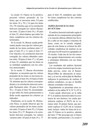Adaptación psicométrica de las Escalas de Afrontamiento para Adolescentes


  La escala 15, Fijarse en lo positivo,         para el ítem 55, notándose que todos
presentó valores promedio de los                los ítems cumplieron los dos criterios
ítems, que se movieron entre 2.8 para           establecidos.
los ítems 16 y 70 y 3.6 para los ítems
34 y 70; mientras que en la correlación         Análisis factorial de los ítems
ítem-test corregido los valores fluctua-        del ACS Lima
ron entre .22 para el ítem 16 y .45 para          El análisis factorial realizado según el
el ítem 52, observándose que todos los          método de los componentes principales
ítems cumplieron con los criterios de-          y la rotación oblicua oblimin fue lleva-
terminados.                                     do a cabo en tres etapas o muestras de
  En la escala 16, Buscar ayuda profe-          ítems, como en la versión original,
sional, puede verse que los valores pro-        pues de esta forma se evitaron las difi-
medio de los ítems oscilaron entre 1.7          cultades estadísticas de analizar en un
para el ítem 53 y 3.1 para el ítem 17.          solo paso los 80 reactivos agrupados en
Con relación a la correlación ítem-test         18 escalas. Cada una de las tres mues-
corregido, los valores obtenidos varia-         tras agrupó aleatoriamente seis escalas
ron entre .50 para el ítem 17 y .62 para        o estrategias diferentes con sus ítems
el ítem 35, notándose que los ítems en          respectivos.
su totalidad cumplieron con los crite-            Los resultados del análisis factorial
rios mencionados.                               en las tres etapas mostraron que las me-
  En la escala 17, Buscar diversiones           didas previas, como son el Kaiser-
relajantes, se encuentra que los valores        Meyer-Olkin de adecuación al mues-
promedio de los ítems se movieron en-           treo y el test de esfericidad de Bartlett,
tre 3.1 para el ítem 36 y 4.0 para el ítem      indicaron la pertinencia de realizar el
18; mientras que los valores correspon-         análisis estadístico, ya que es factible
dientes a la correlación ítem-test corre-       obtener resultados relevantes.
gido fluctuaron entre .28 para el ítem            Seguidamente se presentan estos re-
36 y .32 para el ítem 18, encontrándo-          sultados en las tablas Nº 4, Nº 5 y Nº 6.
se que todos los ítems pertenecientes a           Como puede observarse en la tabla
dicha escala superaron los criterios ya         Nº 4, el análisis factorial indicó la exis-
indicados.                                      tencia de seis factores, los cuales per-
  Finalmente, en la escala 18, Distrac-         mitieron explicar el 50,2% de la va-
ción física, se puede observar que los          rianza total. El primer factor, que per-
valores promedios de los ítems oscila-          mitió explicar el 12,8% de la varianza
ron entre 2.8 para el ítem 55 y 3.0 para        total, incluyó todos los ítems de la es-
los ítems 19 y 37. Respecto a la corre-         cala 15 Fijarse en lo positivo, además
lación ítem-test corregido, los valores         del ítem 17 Me preocupo por el futuro
variaron entre .65 para el ítem 19 y .77        del mundo, perteneciente a la escala 4


                                                                                                209
 
