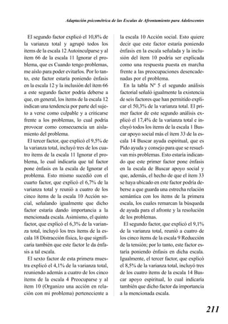Adaptación psicométrica de las Escalas de Afrontamiento para Adolescentes


  El segundo factor explicó el 10,8% de          la escala 10 Acción social. Esto quiere
la varianza total y agrupó todos los             decir que este factor estaría poniendo
ítems de la escala 12 Autoinculparse y al        énfasis en la escala señalada y la inclu-
ítem 66 de la escala 11 Ignorar el pro-          sión del ítem 10 podría ser explicada
blema, que es Cuando tengo problemas,            como una respuesta puesta en marcha
me aíslo para poder evitarlos. Por lo tan-       frente a las preocupaciones desencade-
to, este factor estaría poniendo énfasis         nadas por el problema.
en la escala 12 y la inclusión del ítem 66         En la tabla Nº 5 el segundo análisis
a este segundo factor podría deberse a           factorial señaló igualmente la existencia
que, en general, los ítems de la escala 12       de seis factores que han permitido expli-
indican una tendencia por parte del suje-        car el 50,3% de la varianza total. El pri-
to a verse como culpable y a criticarse          mer factor de este segundo análisis ex-
frente a los problemas, lo cual podría           plicó el 17,4% de la varianza total e in-
provocar como consecuencia un aisla-             cluyó todos los ítems de la escala 1 Bus-
miento del problema.                             car apoyo social más el ítem 33 de la es-
  El tercer factor, que explicó el 9,5% de       cala 14 Buscar ayuda espiritual, que es
la varianza total, incluyó tres de los cua-      Pido ayuda y consejo para que se resuel-
tro ítems de la escala 11 Ignorar el pro-        van mis problemas. Esto estaría indican-
blema, lo cual indicaría que tal factor          do que este primer factor pone énfasis
pone énfasis en la escala de Ignorar el          en la escala de Buscar apoyo social y
problema. Esto mismo sucedió con el              que, además, el hecho de que el ítem 33
cuarto factor, que explicó el 6,7% de la         se haya ubicado en este factor podría de-
varianza total y reunió a cuatro de los          berse a que guarda una estrecha relación
cinco ítems de la escala 10 Acción so-           semántica con los ítems de la primera
cial, señalando igualmente que dicho             escala, los cuales remarcan la búsqueda
factor estaría dando importancia a la            de ayuda para el afronte y la resolución
mencionada escala. Asimismo, el quinto           de los problemas.
factor, que explicó el 6,3% de la varian-          El segundo factor, que explicó el 9,1%
za total, incluyó los tres ítems de la es-       de la varianza total, reunió a cuatro de
cala 18 Distracción física, lo que signifi-      los cinco ítems de la escala 9 Reducción
caría también que este factor le da énfa-        de la tensión; por lo tanto, este factor es-
sis a tal escala.                                taría poniendo énfasis en dicha escala.
  El sexto factor de esta primera mues-          Igualmente, el tercer factor, que explicó
tra explicó el 4,1% de la varianza total,        el 8,5% de la varianza total, incluyó tres
reuniendo además a cuatro de los cinco           de los cuatro ítems de la escala 14 Bus-
ítems de la escala 4 Preocuparse y al            car apoyo espiritual, lo cual indicaría
ítem 10 (Organizo una acción en rela-            también que dicho factor da importancia
ción con mi problema) perteneciente a            a la mencionada escala.


                                                                                                 211
 