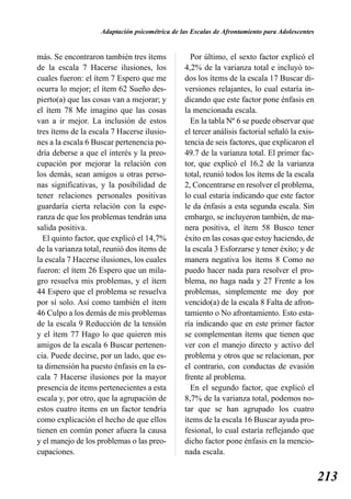 Adaptación psicométrica de las Escalas de Afrontamiento para Adolescentes


más. Se encontraron también tres ítems            Por último, el sexto factor explicó el
de la escala 7 Hacerse ilusiones, los           4,2% de la varianza total e incluyó to-
cuales fueron: el ítem 7 Espero que me          dos los ítems de la escala 17 Buscar di-
ocurra lo mejor; el ítem 62 Sueño des-          versiones relajantes, lo cual estaría in-
pierto(a) que las cosas van a mejorar; y        dicando que este factor pone énfasis en
el ítem 78 Me imagino que las cosas             la mencionada escala.
van a ir mejor. La inclusión de estos             En la tabla Nº 6 se puede observar que
tres ítems de la escala 7 Hacerse ilusio-       el tercer análisis factorial señaló la exis-
nes a la escala 6 Buscar pertenencia po-        tencia de seis factores, que explicaron el
dría deberse a que el interés y la preo-        49.7 de la varianza total. El primer fac-
cupación por mejorar la relación con            tor, que explicó el 16.2 de la varianza
los demás, sean amigos u otras perso-           total, reunió todos los ítems de la escala
nas significativas, y la posibilidad de         2, Concentrarse en resolver el problema,
tener relaciones personales positivas           lo cual estaría indicando que este factor
guardaría cierta relación con la espe-          le da énfasis a esta segunda escala. Sin
ranza de que los problemas tendrán una          embargo, se incluyeron también, de ma-
salida positiva.                                nera positiva, el ítem 58 Busco tener
  El quinto factor, que explicó el 14,7%        éxito en las cosas que estoy haciendo, de
de la varianza total, reunió dos ítems de       la escala 3 Esforzarse y tener éxito; y de
la escala 7 Hacerse ilusiones, los cuales       manera negativa los ítems 8 Como no
fueron: el ítem 26 Espero que un mila-          puedo hacer nada para resolver el pro-
gro resuelva mis problemas, y el ítem           blema, no haga nada y 27 Frente a los
44 Espero que el problema se resuelva           problemas, simplemente me doy por
por sí solo. Así como también el ítem           vencido(a) de la escala 8 Falta de afron-
46 Culpo a los demás de mis problemas           tamiento o No afrontamiento. Esto esta-
de la escala 9 Reducción de la tensión          ría indicando que en este primer factor
y el ítem 77 Hago lo que quieren mis            se complementan ítems que tienen que
amigos de la escala 6 Buscar pertenen-          ver con el manejo directo y activo del
cia. Puede decirse, por un lado, que es-        problema y otros que se relacionan, por
ta dimensión ha puesto énfasis en la es-        el contrario, con conductas de evasión
cala 7 Hacerse ilusiones por la mayor           frente al problema.
presencia de ítems pertenecientes a esta          En el segundo factor, que explicó el
escala y, por otro, que la agrupación de        8,7% de la varianza total, podemos no-
estos cuatro ítems en un factor tendría         tar que se han agrupado los cuatro
como explicación el hecho de que ellos          ítems de la escala 16 Buscar ayuda pro-
tienen en común poner afuera la causa           fesional, lo cual estaría reflejando que
y el manejo de los problemas o las preo-        dicho factor pone énfasis en la mencio-
cupaciones.                                     nada escala.


                                                                                                213
 