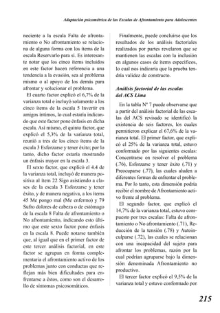 Adaptación psicométrica de las Escalas de Afrontamiento para Adolescentes


neciente a la escala Falta de afronta-            Finalmente, puede concluirse que los
miento o No afrontamiento se relacio-           resultados de los análisis factoriales
na de alguna forma con los ítems de la          realizados por partes revelaron que se
escala Reservarlo para sí. Es interesan-        mantienen las escalas con la inclusión
te notar que los cinco ítems incluidos          en algunos casos de ítems específicos,
en este factor hacen referencia a una           lo cual nos indicaría que la prueba ten-
tendencia a la evasión, sea al problema         dría validez de constructo.
mismo o al apoyo de los demás para
afrontar y solucionar el problema.              Análisis factorial de las escalas
  El cuarto factor explicó el 6,7% de la        del ACS Lima
varianza total e incluyó solamente a los
                                                  En la tabla Nº 7 puede observarse que
cinco ítems de la escala 5 Invertir en
                                                a partir del análisis factorial de las esca-
amigos íntimos, lo cual estaría indican-
                                                las del ACS revisado se identificó la
do que este factor pone énfasis en dicha
                                                existencia de seis factores, los cuales
escala. Así mismo, el quinto factor, que
                                                permitieron explicar el 67,6% de la va-
explicó el 5,3% de la varianza total,
                                                rianza total. El primer factor, que expli-
reunió a tres de los cinco ítems de la
                                                có el 25% de la varianza total, estuvo
escala 3 Esforzarse y tener éxito; por lo
                                                conformado por las siguientes escalas:
tanto, dicho factor estaría mostrando
                                                Concentrarse en resolver el problema
un énfasis mayor en la escala 3.
                                                (.76), Esforzarse y tener éxito (.71) y
  El sexto factor, que explicó el 4.4 de
                                                Preocuparse (.77), las cuales aluden a
la varianza total, incluyó de manera po-
                                                diferentes formas de enfrentar el proble-
sitiva al ítem 22 Sigo asistiendo a cla-
                                                ma. Por lo tanto, esta dimensión podría
ses de la escala 3 Esforzarse y tener
                                                recibir el nombre de Afrontamiento acti-
éxito, y de manera negativa, a los ítems
                                                vo frente al problema.
45 Me pongo mal (Me enfermo) y 79
                                                  El segundo factor, que explicó el
Sufro dolores de cabeza o de estómago
                                                14,7% de la varianza total, estuvo com-
de la escala 8 Falta de afrontamiento o
                                                puesto por tres escalas: Falta de afron-
No afrontamiento, indicando esto últi-
                                                tamiento o No afrontamiento (.71), Re-
mo que este sexto factor pone énfasis
                                                ducción de la tensión (.78) y Autoin-
en la escala 8. Puede notarse también
                                                culparse (.72), las cuales se relacionan
que, al igual que en el primer factor de
                                                con una incapacidad del sujeto para
este tercer análisis factorial, en este
                                                afrontar los problemas, razón por la
factor se agrupan en forma comple-
                                                cual podrían agruparse bajo la dimen-
mentaria el afrontamiento activo de los
                                                sión denominada Afrontamiento no
problemas junto con conductas que re-
                                                productivo.
flejan más bien dificultades para en-
                                                  El tercer factor explicó el 9,5% de la
frentarse a éstos, como son el desarro-
llo de síntomas psicosomáticos.                 varianza total y estuvo conformado por


                                                                                                215
 