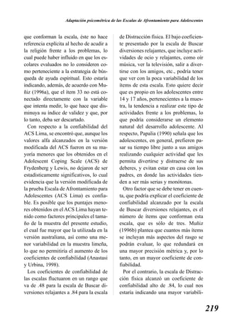Adaptación psicométrica de las Escalas de Afrontamiento para Adolescentes


que conforman la escala, éste no hace           de Distracción física. El bajo coeficien-
referencia explícita al hecho de acudir a       te presentado por la escala de Buscar
la religión frente a los problemas, lo          diversiones relajantes, que incluye acti-
cual puede haber influido en que los es-        vidades de ocio y relajantes, como oír
colares evaluados no lo consideren co-          música, ver la televisión, salir a diver-
mo perteneciente a la estrategia de bús-        tirse con los amigos, etc., podría tener
queda de ayuda espiritual. Esto estaría         que ver con la poca variabilidad de los
indicando, además, de acuerdo con Mu-           ítems de esta escala. Esto quiere decir
ñiz (1996a), que el ítem 33 no está co-         que es propio en los adolescentes entre
nectado directamente con la variable            14 y 17 años, pertenecientes a la mues-
que intenta medir, lo que hace que dis-         tra, la tendencia a realizar este tipo de
minuya su índice de validez y que, por          actividades frente a los problemas, lo
lo tanto, deba ser descartado.                  que podría considerarse un elemento
  Con respecto a la confiabilidad del           natural del desarrollo adolescente. Al
ACS Lima, se encontró que, aunque los           respecto, Papalia (1990) señala que los
valores alfa alcanzados en la versión           adolescentes, en general, prefieren pa-
modificada del ACS fueron en su ma-             sar su tiempo libre junto a sus amigos
yoría menores que los obtenidos en el           realizando cualquier actividad que les
Adolescent Coping Scale (ACS) de                permita divertirse y distraerse de sus
Frydenberg y Lewis, no dejaron de ser           deberes, y evitan estar en casa con los
estadísticamente significativos, lo cual        padres, en donde las actividades tien-
evidencia que la versión modificada de          den a ser más serias y monótonas.
la prueba Escala de Afrontamiento para            Otro factor que se debe tener en cuen-
Adolescentes (ACS Lima) es confia-              ta, que podría explicar el coeficiente de
ble. Es posible que los puntajes meno-          confiabilidad alcanzado por la escala
res obtenidos en el ACS Lima hayan te-          de Buscar diversiones relajantes, es el
nido como factores principales el tama-         número de ítems que conforman esta
ño de la muestra del presente estudio,          escala, que es sólo de tres. Muñiz
el cual fue mayor que la utilizada en la        (1996b) plantea que cuantos más ítems
versión australiana, así como una me-           se incluyan más aspectos del rasgo se
nor variabilidad en la muestra limeña,          podrán evaluar, lo que redundará en
lo que no permitiría el aumento de los          una mayor precisión métrica y, por lo
coeficientes de confiabilidad (Anastasi         tanto, en un mayor coeficiente de con-
y Urbina, 1998).                                fiabilidad.
  Los coeficientes de confiabilidad de            Por el contrario, la escala de Distrac-
las escalas fluctuaron en un rango que          ción física alcanzó un coeficiente de
va de .48 para la escala de Buscar di-          confiabilidad alto de .84, lo cual nos
versiones relajantes a .84 para la escala       estaría indicando una mayor variabili-


                                                                                                219
 