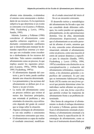 Adaptación psicométrica de las Escalas de Afrontamiento para Adolescentes


afrontar estas demandas, evaluándose                do el estado emocional del inicio al
el entorno como amenazante o desbor-                fin en un encuentro estresante.
dante de sus recursos. Es la experiencia          El desarrollo teórico y metodológico
subjetiva la que determina si un evento         del afrontamiento ha llevado a que éste
es estresante o no (Lazarus y Folkman,          sea concebido desde diferentes enfo-
1986; Frydenberg y Lewis, 1993a;                ques, los cuales pueden ser agrupados,
Sandín, 1995).                                  principalmente, en dos aproximaciones
  Además, Lazarus y Folkman (1986)              distintas. Una de ellas, denominada
consideran el afrontamiento como                afrontamiento disposicional, asume
aquellos esfuerzos cognitivos y con-            que el afrontamiento es un estilo perso-
ductuales constantemente cambiantes             nal de afrontar el estrés, mientras que
que se desarrollan para manejar las de-         la otra, conocida como afrontamiento
mandas específicas externas y/o inter-          situacional, entiende el afrontamiento
nas que son evaluadas como exceden-             como un proceso, como una reacción al
tes o desbordantes de los recursos del          estrés de carácter dinámico y específi-
individuo. Tales autores consideran el          co para la situación (Sandín, 1995).
afrontamiento como un proceso, lo que           Frydenberg y Lewis (1993a, 1994,
implica asumir los siguientes princi-           1997a) consideran esta distinción en su
pios (Lazarus, 1993a, 1993b; Sandín,            conceptualización y evaluación del
1995; Frydenberg, 1997a):                       afrontamiento refiriéndose, respectiva-
• El afrontamiento depende del con-             mente, a los elementos generales y es-
    texto y, por lo tanto, puede cambiar        pecíficos del constructo. Es por esto
    durante una situación determinada.          que su instrumento Adolescent Coping
• Los pensamientos y las acciones del           Scale (ACS) cuenta con una forma ge-
    afrontamiento se definen por el es-         neral que permite determinar cómo los
    fuerzo y no por el éxito.                   individuos suelen afrontar sus preocu-
• La teoría del afrontamiento como              paciones, y con una forma específica
    un proceso enfatiza que existen al          que permite evaluar las respuestas de
    menos dos funciones principales,            afrontamiento frente a un problema de-
    una orientada al problema y otra            terminado.
    orientada a la emoción, cuya utiliza-         Otra forma de categorizar el afronta-
    ción depende del grado de control           miento va desde el enfoque dicotómico
    que se tenga sobre la situación.            de Lazarus y Folkman, quienes identi-
• Algunas estrategias de afrontamien-           fican el afrontamiento orientado al pro-
    to son más estables o consistentes          blema y el afrontamiento orientado a la
    en situaciones estresantes que otras.       emoción, hasta la especificación de 18
• El afrontamiento es capaz de mediar           estrategias de afrontamiento, como se
    el resultado emocional, modifican-          hace en el instrumento desarrollado por


                                                                                                193
 
