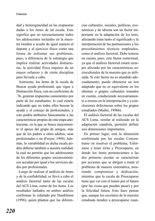 Canessa


      dad y heterogeneidad en las respuestas       cias culturales, sociales, políticas, eco-
      dadas a los ítems de tal escala. Esto        nómicas y de idioma son un factor im-
      significa que no necesariamente todos        portante en la adaptación de los tests,
      los adolescentes incluidos en la mues-       afectando éstas tanto el significado y la
      tra tienden a acudir de igual manera al      interpretación de las puntuaciones y los
      deporte y al ejercicio físico como una       procedimientos técnicos empleados,
      forma de enfrentar sus problemas,            como el análisis factorial. Debe tenerse
      pues, a diferencia de la estrategia que      en cuenta, pues, este factor contextual,
      implica realizar actividades distracto-      ya que el análisis factorial estará siem-
      ras, la actividad física requiere de un      pre afectado por las características so-
      mayor esfuerzo y de cierta disciplina        cioculturales de la muestra que es utili-
      para llevarla a cabo.                        zada. Si este factor no es atendido ade-
        Asimismo, los ítems de la escala de        cuadamente, puede obtenerse un test
      Buscar ayuda profesional, que sigue a        adaptado que no es equivalente en los
      Distracción física, con un coeficiente de    idiomas o grupos culturales tomados
      .76, generan respuestas consistentes por     en cuenta, conduciendo necesariamen-
      parte de los estudiantes, lo cual estaría    te a errores en la interpretación y a con-
      indicando que no todos ellos buscan la       clusiones defectuosas sobre los grupos
      ayuda y el consejo de profesionales, y       estudiados (Muñiz, 1996b).
      esto podría atribuirse básicamente a las       El análisis factorial de las escalas del
      características propias de esta etapa ado-   ACS Lima, similar al realizado en la
      lescente, en la que se busca mayormen-       adaptación española, permitió definir
      te el apoyo del grupo de amigos, más         seis dimensiones importantes.
      que de los padres u otros adultos, sean        En primer lugar, está la dimensión
      profesionales o no (Freyre, 1994). Ade-      conformada por las escalas Concen-
      más, la variabilidad en dicha escala po-     trarse en resolver el problema, Esfor-
      dría deberse también a nuestra realidad,     zarse y tener éxito y Preocuparse, en
      la cual no permite que los adolescentes      donde los ítems pertenecientes a las
      de los diferentes grupos socioeconómi-       dos primeras escalas se caracterizan
      cos accedan por igual a los servicios da-    por acciones que se dirigen a tratar el
      dos por profesionales.                       problema de manera sistemática, mos-
        Luego de realizar el análisis de ítems     trando compromiso y dedicación,
      y de la confiabilidad, se llevó a cabo el    mientras que la escala de Preocuparse
      análisis factorial tanto de las escalas      tiene que ver con el temor por el futuro
      del ACS Lima, como de los ítems. Los         (por las cosas que puedan pasar) y por
      resultados hallados en ambos análisis        la felicidad futura. Esto hace pensar
      confirman lo señalado por Hambleton          que, aunque los escolares de la muestra
      (1996), quien plantea que las diferen-       estudiada tienden a preocuparse cuan-


220
 