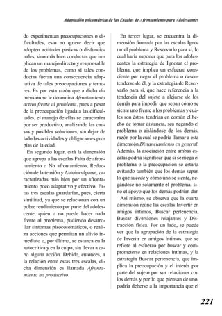 Adaptación psicométrica de las Escalas de Afrontamiento para Adolescentes


do experimentan preocupaciones o di-               En tercer lugar, se encuentra la di-
ficultades, esto no quiere decir que             mensión formada por las escalas Igno-
adopten actitudes pasivas o disfuncio-           rar el problema y Reservarlo para sí, lo
nales, sino más bien conductas que im-           cual haría suponer que para los adoles-
plican un manejo directo y responsable           centes la estrategia de Ignorar el pro-
de los problemas, como si tales con-             blema, que implica un esfuerzo cons-
ductas fueran una consecuencia adap-             ciente por negar el problema o desen-
tativa de tales preocupaciones y temo-           tenderse de él, y la estrategia de Reser-
res. Es por esta razón que a dicha di-           varlo para sí, que hace referencia a la
mensión se le denomina Afrontamiento             tendencia del sujeto a alejarse de los
activo frente al problema, pues a pesar          demás para impedir que sepan cómo se
de la preocupación ligada a las dificul-         siente uno frente a los problemas y cuá-
tades, el manejo de ellas se caracteriza         les son éstos, tendrían en común el he-
por ser productivo, analizando las cau-          cho de tomar distancia, sea negando el
sas y posibles soluciones, sin dejar de          problema o aislándose de los demás,
lado las actividades y obligaciones pro-         razón por la cual se podría llamar a esta
pias de la edad.                                 dimensión Distanciamiento en general.
  En segundo lugar, está la dimensión            Además, la asociación entre ambas es-
que agrupa a las escalas Falta de afron-         calas podría significar que si se niega el
tamiento o No afrontamiento, Reduc-              problema o la preocupación se estaría
ción de la tensión y Autoinculparse, ca-         evitando también que los demás sepan
racterizadas más bien por un afronta-            lo que sucede y cómo uno se siente, ne-
miento poco adaptativo y efectivo. Es-           gándose no solamente el problema, si-
tas tres escalas guardarían, pues, cierta        no el apoyo que los demás podrían dar.
similitud, ya que se relacionan con un             Así mismo, se observa que la cuarta
pobre rendimiento por parte del adoles-          dimensión reúne las escalas Invertir en
cente, quien o no puede hacer nada               amigos íntimos, Buscar pertenencia,
frente al problema, pudiendo desarro-            Buscar diversiones relajantes y Dis-
llar síntomas pisocosomáticos, o reali-          tracción física. Por un lado, se puede
za acciones que permitan un alivio in-           ver que la agrupación de la estrategia
mediato o, por último, se estanca en la          de Invertir en amigos íntimos, que se
autocrítica y en la culpa, sin llevar a ca-      refiere al esfuerzo por buscar y com-
bo alguna acción. Debido, entonces, a            prometerse en relaciones íntimas, y la
la relación entre estas tres escalas, di-        estrategia Buscar pertenencia, que im-
cha dimensión es llamada Afronta-                plica la preocupación y el interés por
miento no productivo.                            parte del sujeto por sus relaciones con
                                                 los demás y por lo que piensan de uno,
                                                 podría deberse a la importancia que el


                                                                                                 221
 