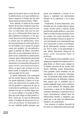 Canessa


      grupo de los pares tiene en esta fase de    existe una tendencia a asociar lo re-
      la adolescencia, en la que también em-      ligioso y espiritual con sentimientos
      pieza a aparecer el interés por las rela-   basados en la esperanza y en el opti-
      ciones heterosexuales (Fierro, 1986).       mismo.
        Pero, además, la unión de las escalas       Finalmente, la sexta dimensión, con-
      Buscar diversiones relajantes (que des-     formada por las escalas Buscar apoyo
      cribe actividades de ocio como oír mú-      social, Acción social y Buscar ayuda
      sica, ver televisión, salir con los ami-    profesional, podría deberse a una simi-
      gos, etc.), y Distracción física (que im-   litud en el tipo de ítems incluidos en es-
      plica dedicarse al deporte y a los ejer-    tas escalas, los cuales describen con-
      cicios físicos) con las dos primeras, ha-   ductas orientadas a buscar un apoyo so-
      ce pensar que los adolescentes vincu-       cial más basado en lo instrumental que
      lan necesariamente la realización de ta-    en lo emocional, es decir, en la búsque-
      les actividades con el grupo de amigos      da de información, consejo o asisten-
      como, por ejemplo, ver una película o       cia. Por lo tanto, se ha denominado a
      jugar un partido de fútbol, convirtién-     esta última dimensión Búsqueda de
      dose éste en una importante red de so-      apoyo social instrumental frente al
      porte social, tendiendo los adolescentes    problema.
      a buscar apoyo básicamente emocional          Si se comparan estos resultados con la
      en ellos. Es por esto que a esta cuarta     adaptación española del Adolescent Co-
      dimensión se le denomina Búsqueda de        ping Scale, se observa que, aunque en
      apoyo social y emocional frente al pro-     el análisis factorial de las escalas sólo
      blema, ya que lo que se busca es el so-     fueron definidas cuatro dimensiones,
      porte moral, la simpatía y la compren-      éstas guardan cierta similitud con las
      sión por parte de los otros.
                                                  encontradas en la presente investiga-
        La quinta dimensión está constituida
                                                  ción. Tal parecido entre ambos análisis
      por las escalas Hacerse ilusiones, Bus-
                                                  con adolescentes de diferentes culturas
      car ayuda espiritual y Fijarse en lo po-
                                                  hace pensar que es probable que la
      sitivo, las cuales tiene en común el he-
                                                  prueba adaptada tenga cierta consisten-
      cho de guardar la esperanza de que se
                                                  cia a nivel cultural. No obstante, debe
      resolverán los problemas y tener la ex-
                                                  reconocerse, a pesar de las diferencias
      pectativa de que se recibirá algún apo-
                                                  culturales inherentes, la presencia de un
      yo, sea un milagro o la ayuda de Dios,
                                                  mayor acercamiento cultural entre los
      para que todo tenga un final positivo y
                                                  adolescentes limeños y españoles, que
      feliz, razón por la cual tal dimensión
                                                  aquel que se da entre los adolescentes
      recibe el nombre de Interpretación po-
                                                  limeños y los australianos.
      sitiva del problema. Es interesante no-
                                                    Con respecto al análisis factorial de
      tar que también podría pensarse que
                                                  los ítems, es importante mencionar que


222
 