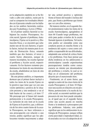 Adaptación psicométrica de las Escalas de Afrontamiento para Adolescentes


en la adaptación española no se ha lle-         tar una actitud positiva y optimista
vado a cabo este análisis, razón por la         frente al futuro del mundo o incluso del
cual se comparan los resultados obteni-         país, que frente a problemas que tienen
dos en el presente estudio con los halla-       que ver con ellos mismos.
dos en los análisis factoriales realiza-          De manera similar, en el segundo fac-
dos por Frydenberg y Lewis (1996a).             tor predominaron todos los ítems de la
  En el primer análisis factorial se tra-       escala Autoinculparse, agregándose el
bajaron las escalas: Preocuparse, Ac-           ítem 66 Cuando tengo problemas, me
ción social, Ignorar el problema, Auto-         aíslo para poder evitarlos de la escala
inculparse, Fijarse en lo positivo y Dis-       llamada Ignorar el problema. Tal inclu-
tracción física, y se encontró que sola-        sión podría ser entendida como una
mente uno de los seis factores, el quin-        conducta puesta en marcha frente a la
to factor, incluyó de manera pura la es-        tendencia del sujeto a verse como cul-
cala de Distracción física; notando             pable o responsable de sus dificultades,
también que dos factores, el tercer y           adoptando una actitud de crítica frente
cuarto factor, abarcaron, aunque de             a los problemas. Esto hace pensar que
manera incompleta, las escalas Ignorar          dicha tendencia en los adolescentes a
el problema y Acción social, respecti-          autoinculparse cuando experimentan
vamente. En los factores restantes pre-         preocupaciones tendría como conse-
dominaron los ítems de una determina-           cuencia un intento por desentenderse
da escala, añadiéndose un ítem de otra          del problema y evitarlo, lo cual se re-
escala diferente.                               fleja en el aislamiento del problema
  De este primer análisis, es importante        descrito por el mencionado ítem.
destacar que el primer factor incluyó a           Finalmente, en el sexto factor, que
todos los ítems de la escala Fijarse en         agrupó a cuatro de los cinco ítems de la
lo positivo (que tiene que ver con una          escala Preocuparse y al ítem 10 Orga-
visión optimista y positiva de la situa-        nizo una acción en relación con mi pro-
ción presente y una tendencia a ver el          blema, perteneciente a la escala de Ac-
lado bueno de las cosas) y al ítem 17           ción social, se encontró también que la
Me preocupo por el futuro del mundo             presencia de este ítem puede entender-
perteneciente a la escala Preocuparse.          se, al igual que en el segundo factor,
La inclusión de este ítem en la escala          como una acción puesta en marcha
de Fijarse en lo positivo, que, a diferen-      frente a la tendencia a preocuparse por
cia de los otros cuatro ítems de la esca-       los problemas. Además, esto podría
la Preocuparse, no hace referencia a            significar que en los adolescentes la es-
una preocupación con relación a uno             trategia de Preocuparse, aunque refleja
mismo, podría significar que los ado-           cierta pasividad e improductividad, es-
lescentes tienden mayormente a adop-            tá asociada a su vez a la adopción de al-


                                                                                                223
 
