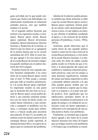 Canessa


      guna actividad, por lo que puede con-           Además de lo anterior, podría pensar-
      cluirse que, frente a las dificultades, los   se también que dicha inclusión se debe
      adolescentes manifiestan no solamente         a que las escalas Buscar apoyo social y
      actitudes pasivas, sino que también           Buscar apoyo espiritual, forman parte
      tienden a la acción.                          de un mismo estilo denominado Refe-
        En el segundo análisis factorial, que       rencia a otros, el cual implica un inten-
      incluyó a las siguientes escalas o estra-     to por afrontar el problema acudiendo
      tegias: Buscar apoyo social, Buscar           al apoyo y a los recursos de las demás
      apoyo espiritual, Buscar diversiones          personas (Frydenberg y Lewis, 1993a;
      relajantes, Buscar pertenencia, Hacerse       1997a).
      ilusiones y Reducción de la tensión, se         Asímismo, puede observarse que el
      observó que los ítems no se agruparon         cuarto factor de este segundo análisis
      de la misma manera que en la versión          reunió a cuatro de los cinco ítems de la
      australiana del ACS. Sólo el sexto fac-       escala Buscar pertenencia y a tres ítems
      tor que agrupó a los tres únicos ítems        de la escala Hacerse ilusiones. La rela-
      de la escala Buscar diversiones relajan-      ción entre los ítems de ambas escalas
      tes guardó similitud con el análisis fac-     podría residir en el hecho de que el in-
      torial del ACS original.                      terés y la preocupación del sujeto por
        El primer factor de este segundo aná-       establecer y mantener relaciones perso-
      lisis factorial comprendió a los cinco        nales positivas, sean con los amigos u
      ítems de la escala Buscar apoyo social        otras personas significativas, tratando
      más el ítem 33 Pido ayuda y consejo           de causar una buena impresión en ellos
      para que todo se resuelva, pertenecien-       y prestando además atención a lo que
      te a la escala Buscar apoyo espiritual.       ellos puedan pensar, tendría que ver
      Es importante resaltar en este punto          con la tendencia a esperar que la situa-
      que la inclusión del este ítem en la es-      ción va a mejorar y va a tener una sali-
      cala de Buscar apoyo social podría de-        da positiva. Esto significaría que los
      berse a una estrecha similitud semán-         adolescentes incluidos dentro de la
      tica con los ítems de dicha escala, los       muestra consideran la pertenencia a un
      cuales hacen referencia a una inclina-        grupo de amigos y la calidad de sus re-
      ción a compartir el problema con los          laciones como un factor importante e
      otros, a conseguir ayuda para enfren-         influyente en la anticipación de una sa-
      tarlo y a buscar ayuda para encontrar         lida positiva frente a los problemas.
      una solución. El ítem 33, en cambio, no         Finalmente, se encontró que el quinto
      enfatiza como los demás reactivos de la       factor agrupó a dos ítems de la escala
      estrategia Buscar ayuda espiritual, la        Hacerse ilusiones (los ítems 26 Espero
      orientación hacia Dios y la espera de su      que un milagro resuelva mis problemas
      apoyo para la resolución del problema.        y 44 Espero que el problema se resuel-


224
 