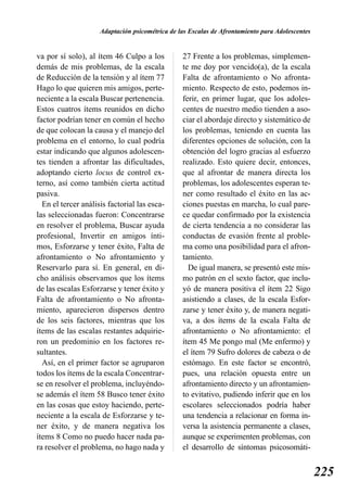 Adaptación psicométrica de las Escalas de Afrontamiento para Adolescentes


va por sí solo), al ítem 46 Culpo a los          27 Frente a los problemas, simplemen-
demás de mis problemas, de la escala             te me doy por vencido(a), de la escala
de Reducción de la tensión y al ítem 77          Falta de afrontamiento o No afronta-
Hago lo que quieren mis amigos, perte-           miento. Respecto de esto, podemos in-
neciente a la escala Buscar pertenencia.         ferir, en primer lugar, que los adoles-
Estos cuatros ítems reunidos en dicho            centes de nuestro medio tienden a aso-
factor podrían tener en común el hecho           ciar el abordaje directo y sistemático de
de que colocan la causa y el manejo del          los problemas, teniendo en cuenta las
problema en el entorno, lo cual podría           diferentes opciones de solución, con la
estar indicando que algunos adolescen-           obtención del logro gracias al esfuerzo
tes tienden a afrontar las dificultades,         realizado. Esto quiere decir, entonces,
adoptando cierto locus de control ex-            que al afrontar de manera directa los
terno, así como también cierta actitud           problemas, los adolescentes esperan te-
pasiva.                                          ner como resultado el éxito en las ac-
  En el tercer análisis factorial las esca-      ciones puestas en marcha, lo cual pare-
las seleccionadas fueron: Concentrarse           ce quedar confirmado por la existencia
en resolver el problema, Buscar ayuda            de cierta tendencia a no considerar las
profesional, Invertir en amigos ínti-            conductas de evasión frente al proble-
mos, Esforzarse y tener éxito, Falta de          ma como una posibilidad para el afron-
afrontamiento o No afrontamiento y               tamiento.
Reservarlo para sí. En general, en di-             De igual manera, se presentó este mis-
cho análisis observamos que los ítems            mo patrón en el sexto factor, que inclu-
de las escalas Esforzarse y tener éxito y        yó de manera positiva el ítem 22 Sigo
Falta de afrontamiento o No afronta-             asistiendo a clases, de la escala Esfor-
miento, aparecieron dispersos dentro             zarse y tener éxito y, de manera negati-
de los seis factores, mientras que los           va, a dos ítems de la escala Falta de
ítems de las escalas restantes adquirie-         afrontamiento o No afrontamiento: el
ron un predominio en los factores re-            ítem 45 Me pongo mal (Me enfermo) y
sultantes.                                       el ítem 79 Sufro dolores de cabeza o de
  Así, en el primer factor se agruparon          estómago. En este factor se encontró,
todos los ítems de la escala Concentrar-         pues, una relación opuesta entre un
se en resolver el problema, incluyéndo-          afrontamiento directo y un afrontamien-
se además el ítem 58 Busco tener éxito           to evitativo, pudiendo inferir que en los
en las cosas que estoy haciendo, perte-          escolares seleccionados podría haber
neciente a la escala de Esforzarse y te-         una tendencia a relacionar en forma in-
ner éxito, y de manera negativa los              versa la asistencia permanente a clases,
ítems 8 Como no puedo hacer nada pa-             aunque se experimenten problemas, con
ra resolver el problema, no hago nada y          el desarrollo de síntomas psicosomáti-


                                                                                                 225
 