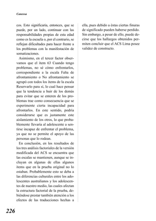 Canessa


      cos. Esto significaría, entonces, que se      ella, pues debido a éstas ciertas finuras
      puede, por un lado, continuar con las         de significado pueden haberse perdido.
      responsabilidades propias de esta edad        Sin embargo, a pesar de ello, puede de-
      como es la escuela o, por el contrario, se    cirse que los hallazgos obtenidos per-
      reflejan dificultades para hacer frente a     miten concluir que el ACS Lima posee
      los problemas con la manifestación de         validez de constructo.
      somatizaciones.
        Asimismo, en el tercer factor obser-
      vamos que el ítem 63 Cuando tengo
      problemas, no sé cómo enfrentarlos,
      correspondiente a la escala Falta de
      afrontamiento o No afrontamiento se
      agrupó con todos los ítems de la escala
      Reservarlo para sí, lo cual hace pensar
      que la tendencia a huir de los demás
      para evitar que se enteren de los pro-
      blemas trae como consecuencia que se
      experimente cierta incapacidad para
      afrontarlos. En este sentido, podría
      considerarse que es justamente este
      aislamiento de los otros, lo que proba-
      blemente llevaría al adolescente a sen-
      tirse incapaz de enfrentar el problema,
      ya que no se permite el apoyo de las
      personas que lo rodean.
        En conclusión, en los resultados de
      los tres análisis factoriales de la versión
      modificada del ACS se encuentra que
      las escalas se mantienen, aunque se in-
      cluyan en algunas de ellas algunos
      ítems que en la prueba original no lo
      estaban. Probablemente esto se deba a
      las diferencias culturales entre los ado-
      lescentes australianos y los adolescen-
      tes de nuestro medio, las cuales afectan
      la estructura factorial de la prueba, de-
      biéndose prestar también atención a los
      efectos de las traducciones hechas a


226
 