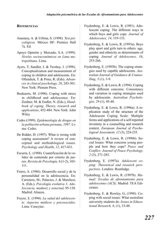 Adaptación psicométrica de las Escalas de Afrontamiento para Adolescentes


REFERENCIAS                                      Frydenberg, E. & Lewis, R. (1991). Ado-
                                                    lescent coping: The different ways in
                                                    which boys and girls cope. Journal of
Anastasy, A. & Urbina, S. (1998). Test psi-         Adolescence, 14, 119-133.
  cológicos. México DF: Prentice Hall
                                                 Frydenberg, E. & Lewis, R. (1993a). Boys
  7a. Ed.
                                                    play sport and girls turn to others: age,
Apoyo Opinión y Mercado, S.A. (1999).               gender and ethnicity as determinants of
  Niveles socioeconómicos en Lima me-               coping. Journal of Adolescence, 16,
  tropolitana. Lima.                                253-266.
Ayers, T; Sandler, I. & Twohey, J. (1998).       Frydenberg, E. (1993b). The coping strate-
   Conceptualization and measurement of             gies used by capable adolescents. Aus-
   coping in children and adolescents. En:          tralian Journal of Guidance & Counse-
   Ollendick, T. & Prinz, R. (Eds). Advan-          lling, 3 (1), 1-9.
   ces in clinical psychology, 20, 243-301.      Frydenberg, E. & Lewis, R. (1994). Coping
   New York: Plenum Press.                          with different concerns: Consistency
Boekaerts, M. (1996). Coping with stress            and variation in coping strategies used
   in childhood and adolescence. En:                by adolescents. Australian Psycholo-
   Zeidner, M. & Endler, N. (Eds.), Hand-           gist, 29 (1), 45-48.
   book of coping. Theory, research and          Frydenberg, E. & Lewis, R. (1996a). A re-
   applications, 452-484. New York: John            plication study of the structure of the
   Wiley.                                           Adolescent Coping Scale: Multiple
Cedro (1999). Epidemiología de drogas en            forms and applications of a self-reported
   la población urbana peruana, 1997. Li-           inventory in a counselling and research
   ma: Cedro.                                       context. European Journal of Psycho-
                                                    logical Assessment, 12 (3), 224-235.
De Ridder, D. (1997). What is wrong with
   coping assessment? A review of con-           Frydenberg, E. & Lewis, R. (1996b). So-
   ceptual and methodological issues.               cial Issues: What concerns young peo-
   Psychology and Health, 12, 417-431.              ple and how they cope? Peace and
                                                    Conflict: Journal of Peace Psychology,
Escurra, L. (1988). Cuantificación de la va-        2 (3), 271-283.
   lidez de contenido por criterio de jue-
   ces. Revista de Psicología, 6 (1-2), 103-     Frydenberg, E. (1997a). Adolescent co-
   111.                                             ping: Theoretical and research pers-
                                                    pectives. Londres: Routledge.
Fierro, A. (1986). Desarrollo social y de la
   personalidad en la adolescencia. En:          Frydenberg, E. & Lewis, R. (1997b). Ma-
   Carretero, M.; Palacios, J. & Marchesi,          nual: Escalas de afrontamiento para
   A. (Eds.), Psicología evolutiva 3. Ado-          adolescentes (ACS). Madrid: TEA Edi-
   lescencia, madurez y senectud, 95-138.           ciones.
   Madrid: Alianza.                              Frydenberg, E. & Rowley, G. (1998). Co-
Freyre, E. (1994). La salud del adolescen-          ping with social issues: What australian
   te. Aspectos médicos y psicosociales.            university students do. Issues in Educa-
   Lima: Concytec.                                  tional Research, 8, (1), 33-48.


                                                                                                 227
 