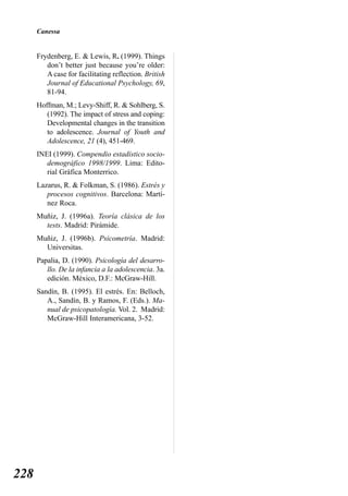 Canessa


      Frydenberg, E. & Lewis, R. (1999). Things
         don’t better just because you’re older:
         A case for facilitating reflection. British
         Journal of Educational Psychology, 69,
         81-94.
      Hoffman, M.; Levy-Shiff, R. & Sohlberg, S.
         (1992). The impact of stress and coping:
         Developmental changes in the transition
         to adolescence. Journal of Youth and
         Adolescence, 21 (4), 451-469.
      INEI (1999). Compendio estadístico socio-
         demográfico 1998/1999. Lima: Edito-
         rial Gráfica Monterrico.
      Lazarus, R. & Folkman, S. (1986). Estrés y
         procesos cognitivos. Barcelona: Martí-
         nez Roca.
      Muñiz, J. (1996a). Teoría clásica de los
        tests. Madrid: Pirámide.
      Muñiz, J. (1996b). Psicometría. Madrid:
        Universitas.
      Papalia, D. (1990). Psicología del desarro-
         llo. De la infancia a la adolescencia. 3a.
         edición. México, D.F.: McGraw-Hill.
      Sandín, B. (1995). El estrés. En: Belloch,
         A., Sandín, B. y Ramos, F. (Eds.). Ma-
         nual de psicopatología. Vol. 2. Madrid:
         McGraw-Hill Interamericana, 3-52.




228
 