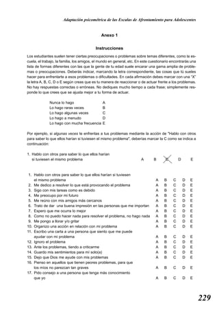 Adaptación psicométrica de las Escalas de Afrontamiento para Adolescentes


                                              Anexo 1


                                          Instrucciones
Los estudiantes suelen tener ciertas preocupaciones o problemas sobre temas diferentes, como la es-
cuela, el trabajo, la familia, los amigos, el mundo en general, etc. En este cuestionario encontrarás una
lista de formas diferentes con las que la gente de tu edad suele encarar una gama amplia de proble-
mas o preocupaciones. Deberás indicar, marcando la letra correspondiente, las cosas que tú sueles
hacer para enfrentarte a esos problemas o dificultades. En cada afirmación debes marcar con una “X”
la letra A, B, C, D o E según creas que es tu manera de reaccionar o de actuar frente a los problemas.
No hay respuestas correctas o erróneas. No dediques mucho tiempo a cada frase; simplemente res-
ponde lo que crees que se ajusta mejor a tu forma de actuar.

              Nunca lo hago                    A
              Lo hago raras veces              B
              Lo hago algunas veces            C
              Lo hago a menudo                 D
              Lo hago con mucha frecuencia     E

Por ejemplo, si algunas veces te enfrentas a tus problemas mediante la acción de "Hablo con otros
para saber lo que ellos harían si tuviesen el mismo problema", deberías marcar la C como se indica a
continuación:

1. Hablo con otros para saber lo que ellos harían
   si tuviesen el mismo problema                                      A       B       C       D       E



 1. Hablo con otros para saber lo que ellos harían si tuviesen
    el mismo problema                                                           A    B    C       D   E
 2. Me dedico a resolver lo que está provocando el problema                     A    B    C       D   E
 3. Sigo con mis tareas como es debido                                          A    B    C       D   E
 4. Me preocupo por mi futuro                                                   A    B    C       D   E
 5. Me reúno con mis amigos más cercanos                                        A    B    C       D   E
 6. Trato de dar una buena impresión en las personas que me importan            A    B    C       D   E
 7. Espero que me ocurra lo mejor                                               A    B    C       D   E
 8. Como no puedo hacer nada para resolver el problema, no hago nada            A    B    C       D   E
 9. Me pongo a llorar y/o gritar                                                A    B    C       D   E
10. Organizo una acción en relación con mi problema                             A    B    C       D   E
11. Escribo una carta a una persona que siento que me puede
    ayudar con mi problema                                                      A    B    C       D   E
12. Ignoro el problema                                                          A    B    C       D   E
13. Ante los problemas, tiendo a criticarme                                     A    B    C       D   E
14. Guardo mis sentimientos para mí solo(a)                                     A    B    C       D   E
15. Dejo que Dios me ayude con mis problemas                                    A    B    C       D   E
16. Pienso en aquellos que tienen peores problemas, para que
    los míos no parezcan tan graves                                             A    B    C       D   E
17. Pido consejo a una persona que tenga más conocimiento
    que yo                                                                      A    B    C       D   E




                                                                                                            229
 