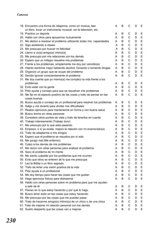 Canessa


       18. Encuentro una forma de relajarme, como oír música, leer                A   B   C   D   E
           un libro, tocar un instrumento musical, ver la televisión, etc.
       19. Practico un deporte                                                    A   B   C   D   E
       20. Hablo con otros para apoyarnos mutuamente                              A   B   C   D   E
       21. Me dedico a resolver el problema utilizando todas mis capacidades      A   B   C   D   E
       22. Sigo asistiendo a clases                                               A   B   C   D   E
       23. Me preocupo por buscar mi felicidad                                    A   B   C   D   E
       24. Llamo a un(a) amigo(a) íntimo(a)                                       A   B   C   D   E
       25. Me preocupo por mis relaciones con los demás                           A   B   C   D   E
       26. Espero que un milagro resuelva mis problemas                           A   B   C   D   E
       27. Frente a los problemas, simplemente me doy por vencido(a)              A   B   C   D   E
       28. Intento sentirme mejor bebiendo alcohol, fumando o tomando drogas      A   B   C   D   E
       29. Organizo un grupo que se ocupe del problema                            A   B   C   D   E
       30. Decido ignorar conscientemente el problema                             A   B   C   D   E
       31. Me doy cuenta que yo mismo(a) me complico la vida frente a los
           problemas                                                              A   B   C   D   E
       32. Evito estar con la gente                                               A   B   C   D   E
       33. Pido ayuda y consejo para que se resuelvan mis problemas               A   B   C   D   E
       34. Me fijo en el aspecto positivo de las cosas y trato de pensar en las   A   B   C   D   E
           cosas buenas
       35. Busco ayuda o consejo de un profesional para resolver los problemas    A   B   C   D   E
       36. Salgo y me divierto para olvidar mis dificultades                      A   B   C   D   E
       37. Realizo ejercicios para mantenerme en forma y con buena salud          A   B   C   D   E
       38. Busco ánimo en otras personas                                          A   B   C   D   E
       39. Considero otros puntos de vista y trato de tenerlos en cuenta          A   B   C   D   E
       40. Trabajo intensamente (Trabajo duro)                                    A   B   C   D   E
       41. Me preocupo por lo que está pasando                                    A   B   C   D   E
       42. Empiezo, o si ya existe, mejoro la relación con mi enamorado(a)        A   B   C   D   E
       43. Trato de adaptarme a mis amigos                                        A   B   C   D   E
       44. Espero que el problema se resuelva por sí solo                         A   B   C   D   E
       45. Me pongo mal (Me enfermo)                                              A   B   C   D   E
       46. Culpo a los demás de mis problemas                                     A   B   C   D   E
       47. Me reúno con otras personas para analizar el problema                  A   B   C   D   E
       48. Saco el problema de mi mente                                           A   B   C   D   E
       49. Me siento culpable por los problemas que me ocurren                    A   B   C   D   E
       50. Evito que otros se enteren de lo que me preocupa                       A   B   C   D   E
       51 Leo la Biblia o un libro sagrado                                        A   B   C   D   E
       52. Trato de tener una visión positiva de la vida                          A   B   C   D   E
       53. Pido ayuda a un profesional                                            A   B   C   D   E
       54. Me doy tiempo para hacer las cosas que me gustan                       A   B   C   D   E
       55. Hago ejercicios físicos para distraerme                                A   B   C   D   E
       56. Hablo con otras personas sobre mi problema para que me ayuden
           a salir de él                                                          A   B   C   D   E
       57. Pienso en lo que estoy haciendo y por qué lo hago                      A   B   C   D   E
       58. Busco tener éxito en las cosas que estoy haciendo                      A   B   C   D   E
       59. Me preocupo por las cosas que me puedan pasar                          A   B   C   D   E
       60. Trato de hacerme amigo(a) íntimo(a) de un chico o de una chica         A   B   C   D   E
       61. Trato de mejorar mi relación personal con los demás                    A   B   C   D   E
       62. Sueño despierto que las cosas van a mejorar                            A   B   C   D   E



230
 