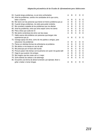 Adaptación psicométrica de las Escalas de Afrontamiento para Adolescentes


63. Cuando tengo problemas, no sé cómo enfrentarlos                    A   B    C    D   E
64. Ante los problemas, cambio mis cantidades de lo que como,
    bebo o duermo                                                      A   B    C    D   E
65. Me reúno con las personas que tienen el mismo problema que yo      A   B    C    D   E
66. Cuando tengo problemas, me aíslo para poder evitarlos              A   B    C    D   E
67. Me considero culpable de los problemas que me afectan              A   B    C    D   E
68. Ante los problemas, evito que otros sepan cómo me siento           A   B    C    D   E
69. Pido a Dios que cuide de mí                                        A   B    C    D   E
70. Me siento contento(a) de cómo van las cosas                        A   B    C    D   E
71. Hablo acerca del problema con personas que tengan más
    experiencia que yo                                                 A   B    C    D   E
72. Consigo apoyo de otros, como de mis padres o amigos, para
    solucionar mis problemas                                           A   B    C    D   E
73. Pienso en distintas formas de enfrentarme al problema              A   B    C    D   E
74. Me dedico a mis tareas en vez de salir                             A   B    C    D   E
75. Me preocupo por el futuro del mundo                                A   B    C    D   E
76. Procuro pasar más tiempo con la persona con quien me gusta salir   A   B    C    D   E
77. Hago lo que quieren mis amigos                                     A   B    C    D   E
78. Me imagino que las cosas van a ir mejor                            A   B    C    D   E
79. Sufro dolores de cabeza o de estómago                              A   B    C    D   E
80. Encuentro una forma de aliviar la tensión; por ejemplo, llorar o
    gritar o beber o tomar drogas                                      A   B    C    D   E




                                                                                                231
 