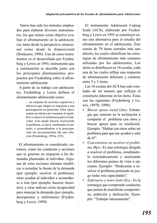 Adaptación psicométrica de las Escalas de Afrontamiento para Adolescentes


  Varios han sido los métodos emplea-                 El instrumento Adolescent Coping
dos para elaborar diversos instrumen-               Scale (ACS), elaborado por Fryden-
tos, los que tienen como objetivo eva-              berg y Lewis en 1993 se constituyó co-
luar el afrontamiento en la adolescen-              mo una alternativa para el estudio del
cia, tanto desde la perspectiva situacio-           afrontamiento en el adolescente. Éste
nal como desde la disposicional                     consta de 79 ítems cerrados más uno
(Boekaerts, 1996). Uno de estos instru-             abierto, los cuales identifican las estra-
mentos es el desarrollado por Fryden-               tegias de afrontamiento más comunes
berg y Lewis en 1993, instrumento que               utilizadas por los adolescentes. Los
a continuación se describe junto con                ítems se distribuyen en 18 escalas, cada
los principales planteamientos pro-                 una de las cuales refleja una respuesta
puestos por Frydenberg sobre el afron-              de afrontamiento diferente y contiene
tamiento adolescente.                               entre 3 y 5 ítems.
  A partir de su trabajo con adolescen-               Las 18 escalas del ACS han sido rotu-
tes, Frydenberg y Lewis definen el                  ladas de tal manera que reflejen el
afrontamiento adolescente como:                     constructo inherente en los ítems. Éstas
      ... un conjunto de acciones cognitivas y      son las siguientes (Frydenberg y Le-
      afectivas que surgen en respuesta a una       wis, 1997b; 1999):
      preocupación en particular. Ellas repre-      • Buscar apoyo social (As).- Estrate-
      sentan un intento por restaurar el equili-        gia que consiste en la inclinación a
      brio o reducir la turbulencia para el indi-
      viduo. Esto puede hacerse resolviendo
                                                        compartir el problema con otros y
      el problema, es decir, cambiando el estí-         buscar apoyo para su resolución.
      mulo, o acomodándose a la preocupa-               Ejemplo: “Hablar con otros sobre mi
      ción sin necesariamente dar una solu-             problema para que me ayuden a salir
      ción (Frydenberg, 1993a, 255).
                                                        de él”.
  El afrontamiento es considerado, en-              • Concentrarse en resolver el proble-
                                                        ma (Rp).- Es una estrategia dirigida
tonces, como las conductas y acciones
                                                        a resolver el problema, estudiándo-
que se generan en respuesta a las de-
                                                        lo sistemáticamente y analizando
mandas planteadas al individuo. Algu-
                                                        los diferentes puntos de vista u op-
nas de estas acciones intentan modifi-
                                                        ciones. Ejemplo: “Dedicarme a re-
car o remediar la fuente de la demanda
                                                        solver el problema poniendo en jue-
(por ejemplo, resolver el problema),
                                                        go todas mis capacidades”.
otras ayudan al individuo a acomodar-
                                                    • Esforzarse y tener éxito (Es).- Es la
se a ésta (por ejemplo, hacerse ilusio-
                                                        estrategia que comprende conductas
nes), y otras indican cierta incapacidad
                                                        que ponen de manifiesto compromi-
para manejar la demanda (por ejemplo,
                                                        so, ambición y dedicación. Ejem-
desesperarse y enfermarse) (Fryden-
                                                        plo: “Trabajar intensamente”.
berg y Lewis, 1999).


                                                                                                   195
 