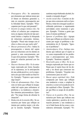 Canessa


      • Preocuparse (Pr).- Se caracteriza            sentirme mejor bebiendo alcohol, fu-
        por elementos que indican temor por          mando o tomando drogas”.
        el futuro en términos generales o,       •   Acción social (So).- Consiste en de-
        más en concreto, preocupación por            jar que otros conozcan cuál es el pro-
        la felicidad futura. Ejemplo: “Preo-         blema y tratar de conseguir ayuda es-
        cuparme por lo que está pasando”.            cribiendo peticiones u organizando
      • Invertir en amigos íntimos (Ai).- Se         actividades como reuniones o gru-
        refiere al esfuerzo por comprome-            pos. Ejemplo: “Unirme a gente que
        terse en alguna relación de tipo per-        tiene el mismo problema”.
        sonal íntimo e implica la búsqueda       •   Ignorar el problema (Ip).- Agrupa
        de relaciones personales íntimas.            ítems que reflejan un esfuerzo cons-
        Ejemplo: “Pasar más tiempo con el            ciente por negar el problema o de-
        chico o chica con que suelo salir”.          sentenderse de él. Ejemplo: “Igno-
      • Buscar pertenencia (Pe).- Indica la          rar el problema”.
        preocupación e interés del sujeto        •   Autoinculparse (Cu).- Incluye con-
        por sus relaciones con los demás en          ductas que indican que el sujeto se
        general y, más concretamente, por            ve como responsable de los proble-
        lo que otros piensan. Ejemplo: “Me-          mas o preocupaciones que tiene.
        jorar mi relación personal con los           Ejemplo: “Sentirme culpable”.
        demás”.                                  •   Reservarlo para sí (Re).- Es la es-
      • Hacerse ilusiones (Hi).- Es la estra-        trategia expresada por ítems que re-
        tegia expresada por ítems basados            flejan que el sujeto huye de los de-
        en la esperanza, en la anticipación          más y no desea que conozcan sus
        de una salida positiva y en la expec-        problemas. Ejemplo: “Guardar mis
        tativa de que todo tendrá un final fe-       sentimientos para mí solo”.
        liz. Ejemplo: “Esperar a que ocurra      •   Buscar apoyo espiritual (Ae).- Está
        algo mejor”.                                 compuesta por ítems que reflejan
      • Falta de afrontamiento (Na).- Con-           una tendencia a rezar, a emplear la
        siste en ítems que reflejan la incapa-       oración y a creer en la ayuda de un lí-
        cidad del sujeto para enfrentarse al         der espiritual o Dios. Ejemplo: “De-
        problema y su tendencia a desarro-           jar que Dios se ocupe de mi proble-
        llar síntomas psicosomáticos. Ejem-          ma”.
        plo: “No tengo forma de afrontar la      •   Fijarse en lo positivo (Po).- Se ca-
        situación”.                                  racteriza por ítems que indican una
      • Reducción de la tensión (Rt).- Se ca-        visión optimista y positiva de la si-
        racteriza por ítems que reflejan un          tuación presente y una tendencia a
        intento por sentirse mejor y de rela-        ver el lado bueno de las cosas y con-
        jar la tensión. Ejemplo: “Intentar           siderarse afortunado. Ejemplo: “Fi-


196
 