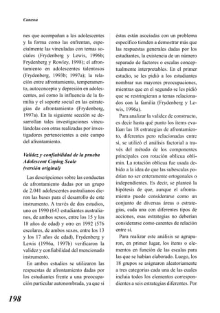 Canessa


      nes que acompañan a los adolescentes        éstas están asociadas con un problema
      y la forma como las enfrentan, espe-        específico tienden a demostrar más que
      cialmente las vinculadas con temas so-      las respuestas generales dadas por los
      ciales (Frydenberg y Lewis, 1996b;          estudiantes, la existencia de un número
      Frydenberg y Rowley, 1998); el afron-       separado de factores o escalas concep-
      tamiento en adolescentes talentosos         tualmente interpretables. En el primer
      (Frydenberg, 1993b; 1997a); la rela-        estudio, se les pidió a los estudiantes
      ción entre afrontamiento, temperamen-       nombrar sus mayores preocupaciones,
      to, autoconcepto y depresión en adoles-     mientras que en el segundo se les pidió
      centes, así como la influencia de la fa-    que se restringieran a temas relaciona-
      milia y el soporte social en las estrate-   dos con la familia (Frydenberg y Le-
      gias de afrontamiento (Frydenberg,          wis, 1996a).
      1997a). En la siguiente sección se de-        Para analizar la validez de constructo,
      sarrollan tales investigaciones vincu-      es decir hasta qué punto los ítems eva-
      lándolas con otras realizadas por inves-    lúan las 18 estrategias de afrontamien-
      tigadores pertenecientes a este campo       to, diferentes pero relacionadas entre
      del afrontamiento.                          sí, se utilizó el análisis factorial a tra-
                                                  vés del método de los componentes
      Validez y confiabilidad de la prueba        principales con rotación oblicua obli-
      Adolescent Coping Scale                     min. La rotación oblicua fue usada de-
      (versión original)                          bido a la idea de que las subescalas po-
        Las descripciones sobre las conductas     drían no ser enteramente ortogonales o
      de afrontamiento dadas por un grupo         independientes. Es decir, se planteó la
      de 2.041 adolescentes australianos die-     hipótesis de que, aunque el afronta-
      ron las bases para el desarrollo de este    miento puede considerarse como un
      instrumento. A través de dos estudios,      conjunto de diversas áreas o estrate-
      uno en 1990 (643 estudiantes australia-     gias, cada una con diferentes tipos de
      nos, de ambos sexos, entre los 15 y los     acciones, esas estrategias no deberían
      18 años de edad) y otro en 1992 (576        considerarse como carentes de relación
      escolares, de ambos sexos, entre los 13     entre sí.
      y los 17 años de edad), Frydenberg y          Para realizar este análisis se agrupa-
      Lewis (1996a, 1997b) verificaron la         ron, en primer lugar, los ítems o ele-
      validez y confiabilidad del mencionado      mentos en función de las escalas para
      instrumento.                                las que se habían elaborado. Luego, los
        En ambos estudios se utilizaron las       18 grupos se asignaron aleatoriamente
      respuestas de afrontamiento dadas por       a tres categorías cada una de las cuales
      los estudiantes frente a una preocupa-      incluía todos los elementos correspon-
      ción particular autonombrada, ya que si     dientes a seis estrategias diferentes. Por


198
 
