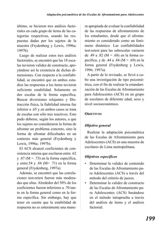 Adaptación psicométrica de las Escalas de Afrontamiento para Adolescentes


último, se hicieron tres análisis facto-        ra apropiada de evaluar la confiabilidad
riales en cada grupo de ítems de las ca-        de las respuestas de afrontamiento de
tegorías respectivas, usando las res-           los estudiantes, desde que el afronta-
puestas dadas por los sujetos de la             miento es considerado como un fenó-
muestra (Frydenberg y Lewis, 1996a;             meno dinámico. Las confiabilidades
1997b).                                         test-retest para las subescalas variaron
  Luego de realizar estos tres análisis         de .49 a .82 (M = .68) en la forma es-
factoriales, se encontró que las 18 esca-       pecífica, y de .44 a .84 (M = .69) en la
las tuvieron validez de constructo, apo-        forma general (Frydenberg y Lewis,
yándose así la existencia de dichas di-         1996; 1997a).
mensiones. Con respecto a la confiabi-            A partir de lo revisado, se llevó a ca-
lidad, se encontró que en ambos estu-           bo una investigación de tipo psicomé-
dios las respuestas a los ítems tuvieron        trica, con el fin de realizar la estandari-
suficiente estabilidad. Solamente en            zación de las Escalas de Afrontamiento
dos escalas de la forma específica,             para Adolescentes (ACS) en un grupo
Buscar diversiones relajantes y Dis-            de escolares de diferente edad, sexo y
tracción física, la fiabilidad interna fue      nivel socioeconómico.
inferior a .65 y en ambos casos se trata
de escalas con sólo tres reactivos. Esto        OBJETIVOS
pudo deberse, según los autores, a que
los sujetos no consideraron la forma de         Objetivo general
afrontar un problema concreto, sino la
forma de afrontar dificultades en un              Realizar la adaptación psicométrica
contexto más general (Frydenberg y              de las Escalas de Afrontamiento para
Lewis, 1996a; 1997b).                           Adolescentes (ACS) en una muestra de
  El ACS alcanzó coeficientes de con-           escolares de Lima metropolitana.
sistencia interna que oscilaron entre .62
y .87 (M = .73) en la forma específica,         Objetivos específicos
y entre.54 y .84 (M= .71) en la forma           • Determinar la validez de contenido
general (Frydenberg, 1997a).                      de las Escalas de Afrontamiento pa-
  Además, se encontró que las correla-            ra Adolescentes (ACS) a través del
ciones test-retest fueron más modera-             método del criterio de jueces.
das que altas. Alrededor del 50% de los         • Determinar la validez de constructo
coeficientes fueron inferiores a .70 tan-         de las Escalas de Afrontamiento pa-
to en la forma general como en la for-            ra Adolescentes (ACS) basándose
ma específica. Sin embargo, hay que               en el método intraprueba a través
tener en cuenta que la estabilidad de             del análisis de ítems y el análisis
respuesta no es enteramente una mane-             factorial.


                                                                                                199
 