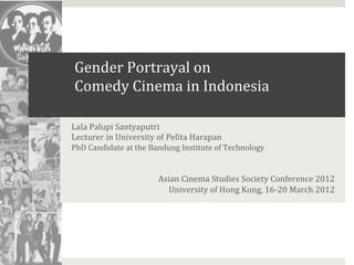 Gender	
  Portrayal	
  on	
  	
  
       Comedy	
  Cinema	
  in	
  Indonesia	
  

Lala	
  Palupi	
  Santyaputri	
  
Lecturer	
  in	
  University	
  of	
  Pelita	
  Harapan	
  
PhD	
  Candidate	
  at	
  the	
  Bandung	
  Institute	
  of	
  Technology	
  
	
  
	
  
                                  Asian	
  Cinema	
  Studies	
  Society	
  Conference	
  2012	
  
                                    University	
  of	
  Hong	
  Kong,	
  16-­‐20	
  March	
  2012	
  
 