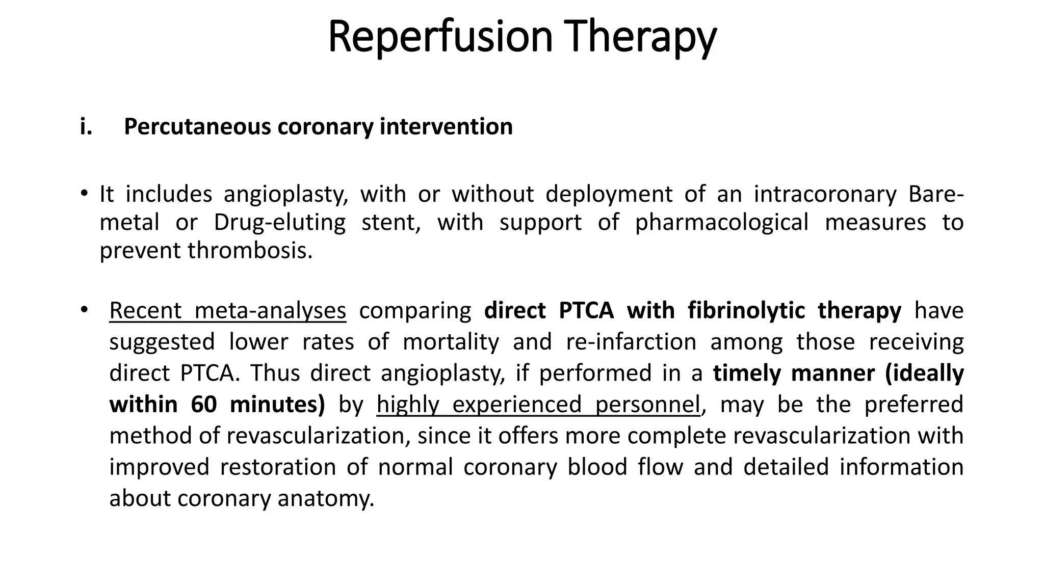 Reperfusion Therapy
• It includes angioplasty, with or without deployment of an intracoronary Bare-
metal or Drug-eluting stent, with support of pharmacological measures to
prevent thrombosis.
i. Percutaneous coronary intervention
• Recent meta-analyses comparing direct PTCA with fibrinolytic therapy have
suggested lower rates of mortality and re-infarction among those receiving
direct PTCA. Thus direct angioplasty, if performed in a timely manner (ideally
within 60 minutes) by highly experienced personnel, may be the preferred
method of revascularization, since it offers more complete revascularization with
improved restoration of normal coronary blood flow and detailed information
about coronary anatomy.
 