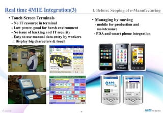• Touch Screen Terminals 
- No IT resource in terminal 
- Low power, good for harsh environment 
- No issue of hacking and IT security 
- Easy to use manual data entry by workers 
10 
: Display big characters & touch 
I. Before: Scoping of e-Manufacturing 
• Managing by moving 
- mobile for production and 
maintenance 
- PDA and smart phone integration 
 
