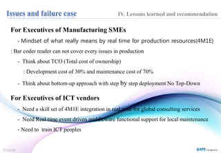 IV. Lessons learned and recommendation 
For Executives of Manufacturing SMEs 
- Mindset of what really means by real time for production resources(4M1E) 
: Bar coder reader can not cover every issues in production 
- Think about TCO (Total cost of ownership) 
: Development cost of 30% and maintenance cost of 70% 
- Think about bottom-up approach with step by step deployment No Top-Down 
For Executives of ICT vendors 
- Need a skill set of 4M1E integration in real time for global consulting services 
- Need Real time event driven middleware functional support for local maintenance 
- Need to train ICT peoples 
 