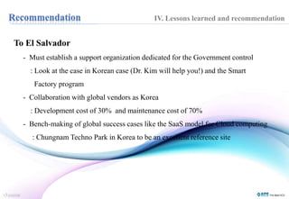 To El Salvador 
IV. Lessons learned and recommendation 
- Must establish a support organization dedicated for the Government control 
: Look at the case in Korean case (Dr. Kim will help you!) and the Smart 
Factory program 
- Collaboration with global vendors as Korea 
: Development cost of 30% and maintenance cost of 70% 
- Bench-making of global success cases like the SaaS model for Cloud computing 
: Chungnam Techno Park in Korea to be an excellent reference site 
 