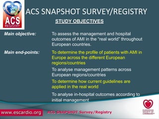 ACS SNAPSHOT SURVEY/REGISTRY
                      STUDY OBJECTIVES

Main objective:     To assess the management and hospital
                    outcomes of AMI in the “real world” throughout
                    European countries.
Main end-points:    To determine the profile of patients with AMI in
                    Europe across the different European
                    regions/countries
                    To analyse management patterns across
                    European regions/countries
                    To determine how current guidelines are
                    applied in the real world
                    To analyse in-hospital outcomes according to
                    initial management

                   ACS SNAPSHOT Survey/Registry
 