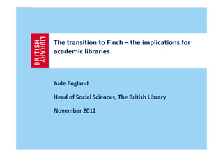 The transition to Finch – the implications for
academic libraries



Jude England

Head of Social Sciences, The British Library

November 2012
 