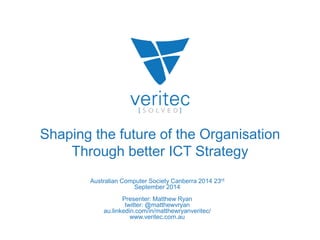 Shaping the future of the Organisation 
Through better ICT Strategy 
Australian Computer Society Canberra 2014 23rd 
September 2014 
Presenter: Matthew Ryan 
twitter: @matthewvryan 
au.linkedin.com/in/matthewryanveritec/ 
www.veritec.com.au 
 