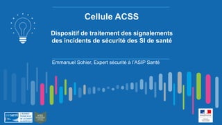 Cellule ACSS
Dispositif de traitement des signalements
des incidents de sécurité des SI de santé
Emmanuel Sohier, Expert sécurité à l’ASIP Santé
 