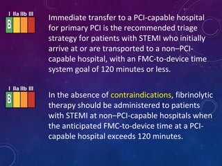 Immediate transfer to a PCI-capable hospital
for primary PCI is the recommended triage
strategy for patients with STEMI who initially
arrive at or are transported to a non–PCI-
capable hospital, with an FMC-to-device time
system goal of 120 minutes or less.
In the absence of contraindications, fibrinolytic
therapy should be administered to patients
with STEMI at non–PCI-capable hospitals when
the anticipated FMC-to-device time at a PCI-
capable hospital exceeds 120 minutes.
I IIa IIb III
I IIa IIb III
 