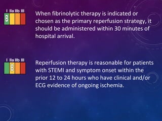 When fibrinolytic therapy is indicated or
chosen as the primary reperfusion strategy, it
should be administered within 30 minutes of
hospital arrival.
Reperfusion therapy is reasonable for patients
with STEMI and symptom onset within the
prior 12 to 24 hours who have clinical and/or
ECG evidence of ongoing ischemia.
I IIa IIb III
I IIa IIb III
 