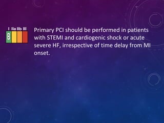 I IIa IIb III Primary PCI should be performed in patients
with STEMI and cardiogenic shock or acute
severe HF, irrespective of time delay from MI
onset.
 