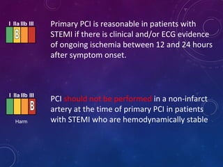 Primary PCI is reasonable in patients with
STEMI if there is clinical and/or ECG evidence
of ongoing ischemia between 12 and 24 hours
after symptom onset.
I IIa IIb III
PCI should not be performed in a non-infarct
artery at the time of primary PCI in patients
with STEMI who are hemodynamically stable
I IIa IIb III
Harm
 