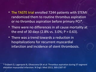• The TASTE trial enrolled 7244 patients with STEMI
randomized them to routine thrombus aspiration
or no thrombus aspiration before primary PCI*.
• There were no differences in all cause mortality at
the end of 30 days (2.8% vs. 3.0%; P = 0.63).
• There was a trend towards a reduction in
hospitalizations for recurrent myocardial
infarction and incidence of stent thrombosis.
* Fröbert O, Lagerqvist B, Olivecrona GK et al: Thrombus aspiration during ST-segment
elevation myocardial infarction. N Engl J Med 2013, 369:1587-97
 