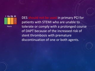 DES should not be used in primary PCI for
patients with STEMI who are unable to
tolerate or comply with a prolonged course
of DAPT because of the increased risk of
stent thrombosis with premature
discontinuation of one or both agents.
I IIa IIb III
Harm
 