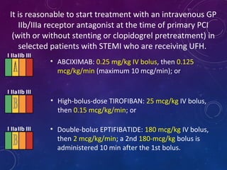 It is reasonable to start treatment with an intravenous GP
IIb/IIIa receptor antagonist at the time of primary PCI
(with or without stenting or clopidogrel pretreatment) in
selected patients with STEMI who are receiving UFH.
• Double-bolus EPTIFIBATIDE: 180 mcg/kg IV bolus,
then 2 mcg/kg/min; a 2nd 180-mcg/kg bolus is
administered 10 min after the 1st bolus.
• ABCIXIMAB: 0.25 mg/kg IV bolus, then 0.125
mcg/kg/min (maximum 10 mcg/min); or
• High-bolus-dose TIROFIBAN: 25 mcg/kg IV bolus,
then 0.15 mcg/kg/min; or
I IIaIIb III
I IIaIIb III
I IIaIIb III
 