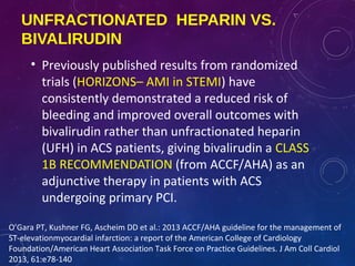 UNFRACTIONATED HEPARIN VS.
BIVALIRUDIN
• Previously published results from randomized
trials (HORIZONS– AMI in STEMI) have
consistently demonstrated a reduced risk of
bleeding and improved overall outcomes with
bivalirudin rather than unfractionated heparin
(UFH) in ACS patients, giving bivalirudin a CLASS
1B RECOMMENDATION (from ACCF/AHA) as an
adjunctive therapy in patients with ACS
undergoing primary PCI.
O’Gara PT, Kushner FG, Ascheim DD et al.: 2013 ACCF/AHA guideline for the management of
ST-elevationmyocardial infarction: a report of the American College of Cardiology
Foundation/American Heart Association Task Force on Practice Guidelines. J Am Coll Cardiol
2013, 61:e78-140
 