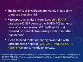 • The benefits of bivalirudin are mainly in its ability
to reduce bleeding risk.
• Retrospective analysis from Sweden’s SCAAR
database (41,537 consecutive NSTE–ACS patients
none of whom received GP IIb/III inhibitors)
revealed no benefits from using bivalirudin rather
than heparin.
• Head to head trials comparing bivalirudin with
unfractionated heparin (VALIDATE–SWEDEHEART,
HEAT–PPCI) are currently underway.
Swedish registry questions superiority of bivalirudin over heparin in patients undergoing PCI
for NSTE-ACS. [http://www.escardio.org/about/press/press-releases/pr-13/Pages/europcr-
day1.aspx - registry].
 