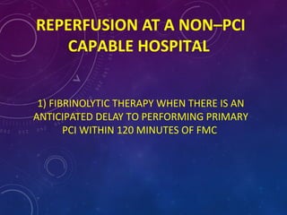 REPERFUSION AT A NON–PCI
CAPABLE HOSPITAL
1) FIBRINOLYTIC THERAPY WHEN THERE IS AN
ANTICIPATED DELAY TO PERFORMING PRIMARY
PCI WITHIN 120 MINUTES OF FMC
 