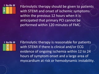 Fibrinolytic therapy should be given to patients
with STEMI and onset of ischemic symptoms
within the previous 12 hours when it is
anticipated that primary PCI cannot be
performed within 120 minutes of FMC.
Fibrinolytic therapy is reasonable for patients
with STEMI if there is clinical and/or ECG
evidence of ongoing ischemia within 12 to 24
hours of symptom onset and a large area of
myocardium at risk or hemodynamic instability.
I IIa IIb III
I IIa IIb III
 