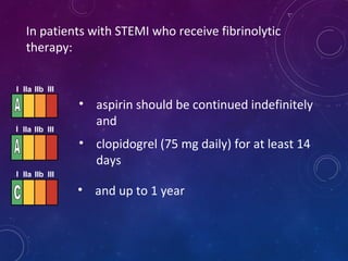 • aspirin should be continued indefinitely
and
In patients with STEMI who receive fibrinolytic
therapy:
I IIa IIb III
• clopidogrel (75 mg daily) for at least 14
days
• and up to 1 year
I IIa IIb III
I IIa IIb III
 