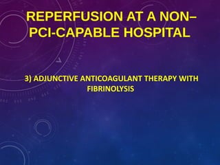 REPERFUSION AT A NON–
PCI-CAPABLE HOSPITAL
3) ADJUNCTIVE ANTICOAGULANT THERAPY WITH
FIBRINOLYSIS
 