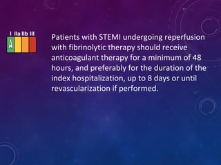 I IIa IIb III
Patients with STEMI undergoing reperfusion
with fibrinolytic therapy should receive
anticoagulant therapy for a minimum of 48
hours, and preferably for the duration of the
index hospitalization, up to 8 days or until
revascularization if performed.
 