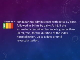 • Fondaparinux administered with initial i.v dose,
followed in 24 hrs by daily s/c inj. if the
estimated creatinine clearance is greater than
30 mL/min, for the duration of the index
hospitalization, up to 8 days or until
revascularization.
I IIa IIb III
 