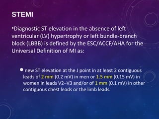 STEMI
•Diagnostic ST elevation in the absence of left
ventricular (LV) hypertrophy or left bundle-branch
block (LBBB) is defined by the ESC/ACCF/AHA for the
Universal Definition of MI as:
new ST elevation at the J point in at least 2 contiguous
leads of 2 mm (0.2 mV) in men or 1.5 mm (0.15 mV) in
women in leads V2–V3 and/or of 1 mm (0.1 mV) in other
contiguous chest leads or the limb leads.
 
