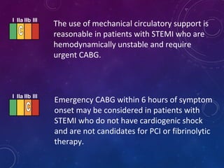 The use of mechanical circulatory support is
reasonable in patients with STEMI who are
hemodynamically unstable and require
urgent CABG.
Emergency CABG within 6 hours of symptom
onset may be considered in patients with
STEMI who do not have cardiogenic shock
and are not candidates for PCI or fibrinolytic
therapy.
I IIa IIb III
I IIa IIb III
 